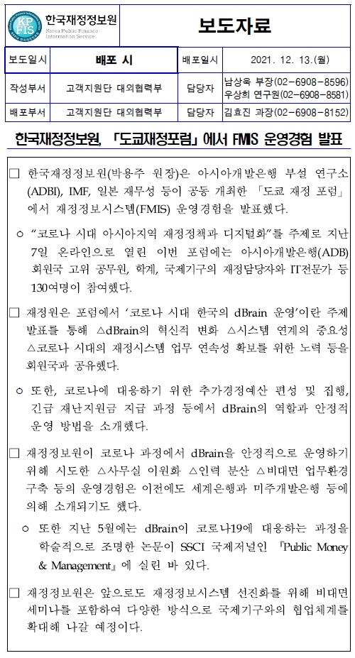 한국재정정보원, 「도쿄재정포럼」에서 FMIS 운영경험 발표
□ 한국재정정보원(박용주 원장)은 아시아개발은행 부설 연구소 (ADBI), IMF, 일본 재무성 등이 공동 개최한 「도쿄 재정 포럼」 에서 재정정보시스템(FMIS) 운영경험을 발표했다.
코로나 시대 아시아지역 재정정책과 디지털화를 주제로 지난 7일 온라인으로 열린 이번 포럼에는 아시아개발은행(ADB) 회원국 고위 공무원, 학계, 국제기구의 재정담당자와 IT전문가 등 130여명이 참여했다.
재정원은 포럼에서 코로나 시대 한국의 dBrain 운영이란 주제 발표를 통해 △dBrain의 혁신적 변화 △시스템 연계의 중요성 스코로나 시대의 재정시스템 업무 연속성 확보를 위한 노력 등을 회원국과 공유했다.
ᄋ 또한, 코로나에 대응하기 위한 추가경정예산 편성 및 집행, 긴급 재난지원금 지급 과정 등에서 dBrain의 역할과 안정적 운영 방법을 소개했다.
재정정보원이 코로나 과정에서 dBrain을 안정적으로 운영하기 위해 시도한 △사무실 이원화 △인력 분산 △비대면 업무환경 구축 등의 운영경험은 이전에도 세계은행과 미주개발은행 등에 의해 소개되기도 했다.
ᄋ 또한 지난 5월에는 dBrain이 코로나19에 대응하는 과정을 학술적으로 조명한 논문이 SSCI 국제저널인 Public Money & Management』에 실린 바 있다.
재정정보원은 앞으로도 재정정보시스템 선진화를 위해 비대면 세미나를 포함하여 다양한 방식으로 국제기구와의 협업체계를 확대해 나갈 예정이다.